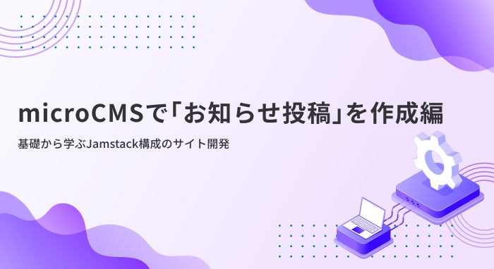 【microCMSで「お知らせ投稿」を作成編】基礎から学ぶJamstack構成のサイト開発